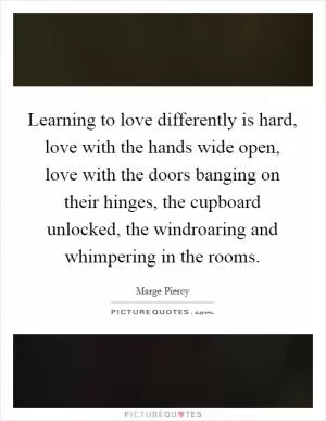 Learning to love differently is hard, love with the hands wide open, love with the doors banging on their hinges, the cupboard unlocked, the windroaring and whimpering in the rooms Picture Quote #1