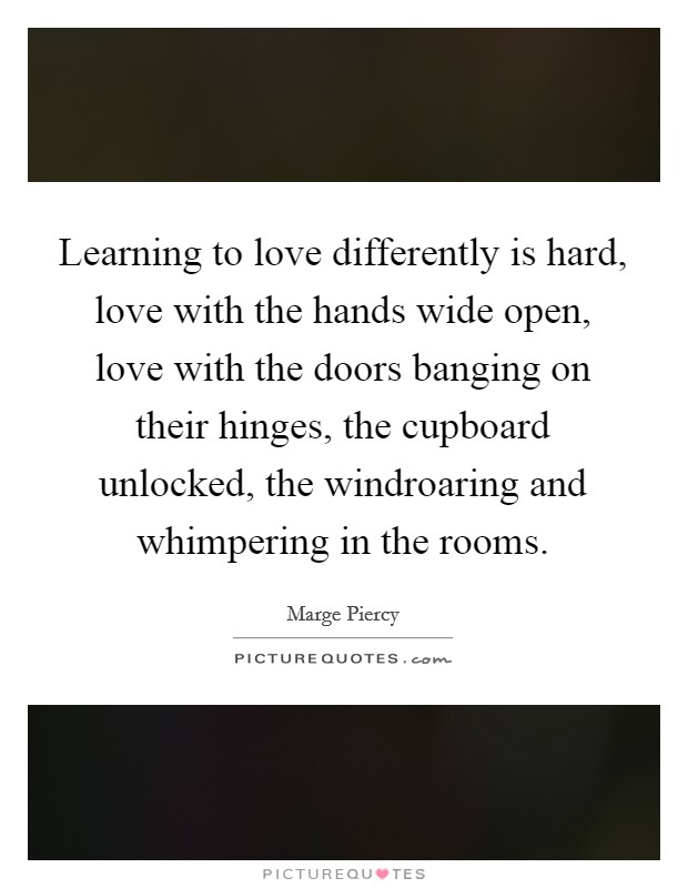 Learning to love differently is hard, love with the hands wide open, love with the doors banging on their hinges, the cupboard unlocked, the windroaring and whimpering in the rooms. Picture Quote #1