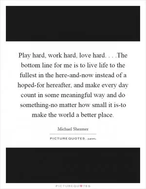 Play hard, work hard, love hard. . . .The bottom line for me is to live life to the fullest in the here-and-now instead of a hoped-for hereafter, and make every day count in some meaningful way and do something-no matter how small it is-to make the world a better place Picture Quote #1