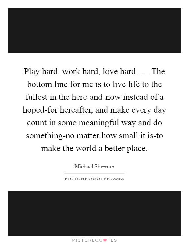 Play hard, work hard, love hard. . . .The bottom line for me is to live life to the fullest in the here-and-now instead of a hoped-for hereafter, and make every day count in some meaningful way and do something-no matter how small it is-to make the world a better place. Picture Quote #1