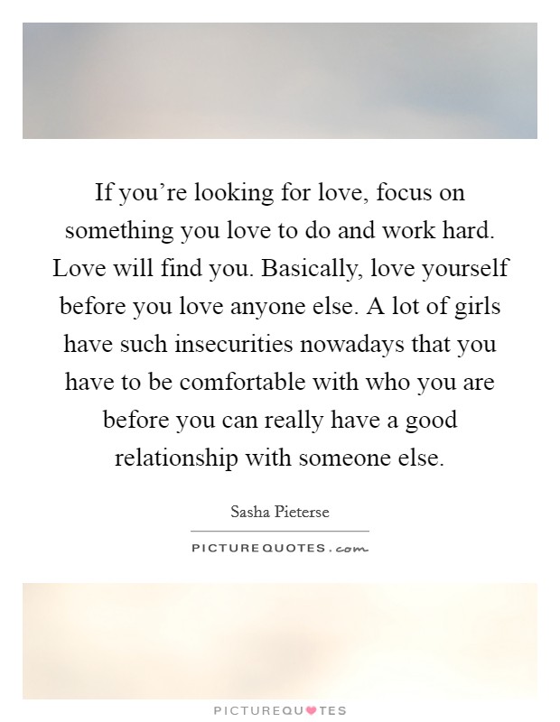 If you're looking for love, focus on something you love to do and work hard. Love will find you. Basically, love yourself before you love anyone else. A lot of girls have such insecurities nowadays that you have to be comfortable with who you are before you can really have a good relationship with someone else. Picture Quote #1