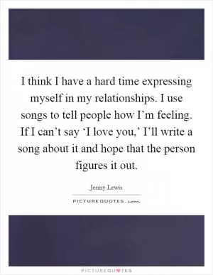 I think I have a hard time expressing myself in my relationships. I use songs to tell people how I’m feeling. If I can’t say ‘I love you,’ I’ll write a song about it and hope that the person figures it out Picture Quote #1