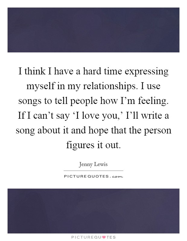 I think I have a hard time expressing myself in my relationships. I use songs to tell people how I'm feeling. If I can't say ‘I love you,' I'll write a song about it and hope that the person figures it out. Picture Quote #1