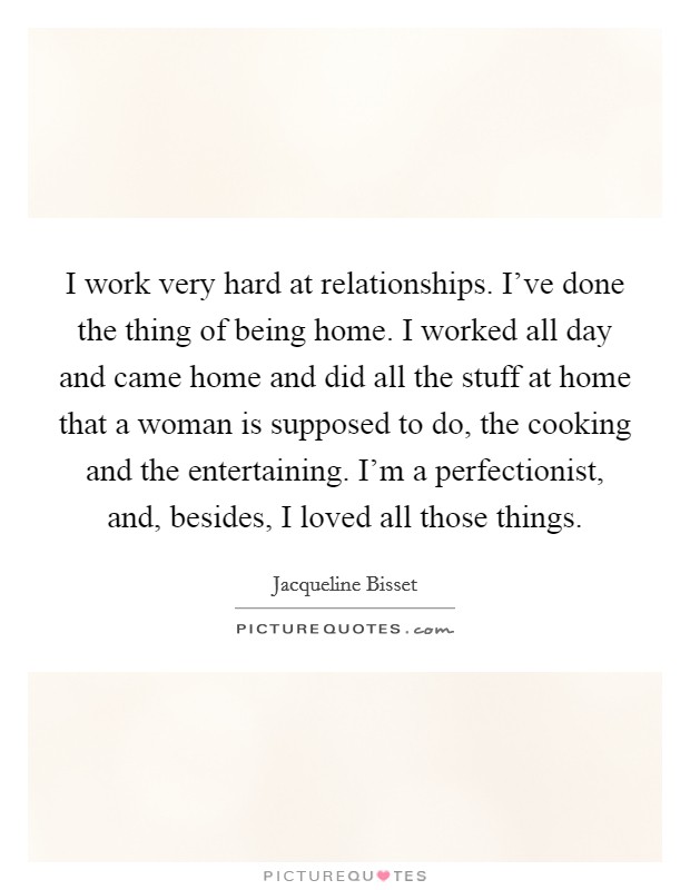 I work very hard at relationships. I've done the thing of being home. I worked all day and came home and did all the stuff at home that a woman is supposed to do, the cooking and the entertaining. I'm a perfectionist, and, besides, I loved all those things. Picture Quote #1