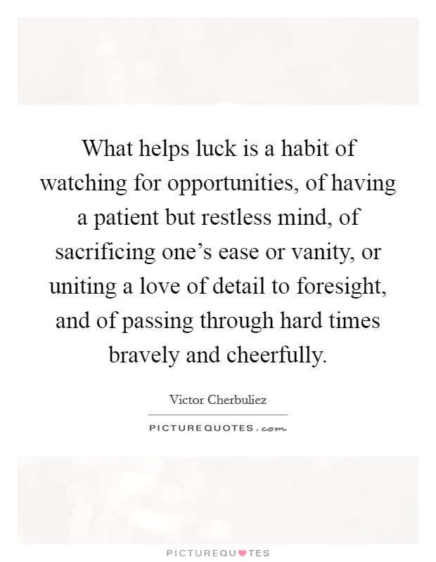 What helps luck is a habit of watching for opportunities, of having a patient but restless mind, of sacrificing one's ease or vanity, or uniting a love of detail to foresight, and of passing through hard times bravely and cheerfully. Picture Quote #1