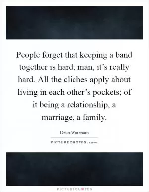 People forget that keeping a band together is hard; man, it’s really hard. All the cliches apply about living in each other’s pockets; of it being a relationship, a marriage, a family Picture Quote #1