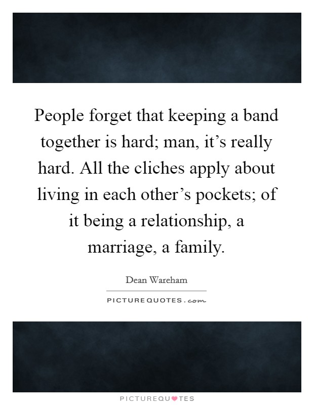 People forget that keeping a band together is hard; man, it's really hard. All the cliches apply about living in each other's pockets; of it being a relationship, a marriage, a family. Picture Quote #1
