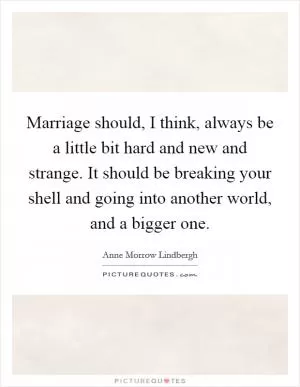 Marriage should, I think, always be a little bit hard and new and strange. It should be breaking your shell and going into another world, and a bigger one Picture Quote #1