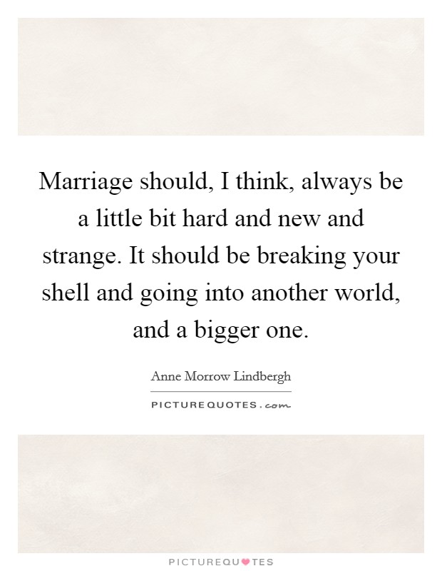 Marriage should, I think, always be a little bit hard and new and strange. It should be breaking your shell and going into another world, and a bigger one. Picture Quote #1