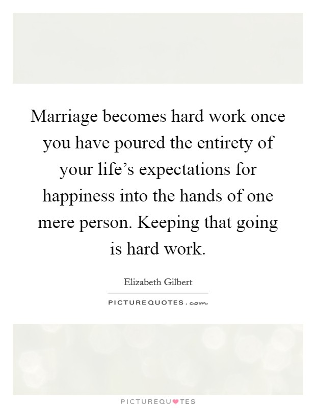 Marriage becomes hard work once you have poured the entirety of your life's expectations for happiness into the hands of one mere person. Keeping that going is hard work. Picture Quote #1