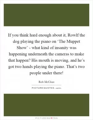 If you think hard enough about it, Rowlf the dog playing the piano on ‘The Muppet Show’ - what kind of insanity was happening underneath the cameras to make that happen? His mouth is moving, and he’s got two hands playing the piano. That’s two people under there! Picture Quote #1