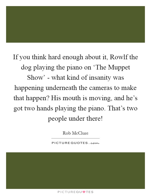 If you think hard enough about it, Rowlf the dog playing the piano on ‘The Muppet Show' - what kind of insanity was happening underneath the cameras to make that happen? His mouth is moving, and he's got two hands playing the piano. That's two people under there! Picture Quote #1