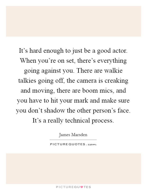 It's hard enough to just be a good actor. When you're on set, there's everything going against you. There are walkie talkies going off, the camera is creaking and moving, there are boom mics, and you have to hit your mark and make sure you don't shadow the other person's face. It's a really technical process. Picture Quote #1