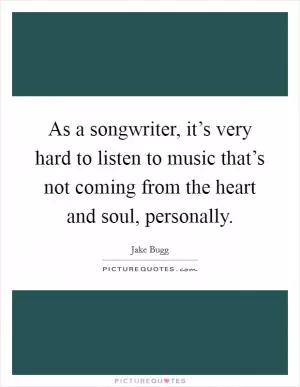 As a songwriter, it’s very hard to listen to music that’s not coming from the heart and soul, personally Picture Quote #1