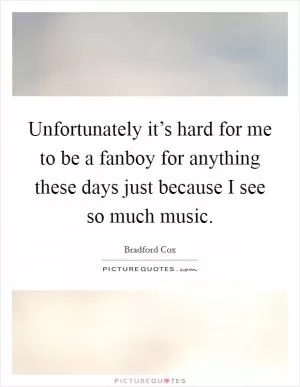 Unfortunately it’s hard for me to be a fanboy for anything these days just because I see so much music Picture Quote #1
