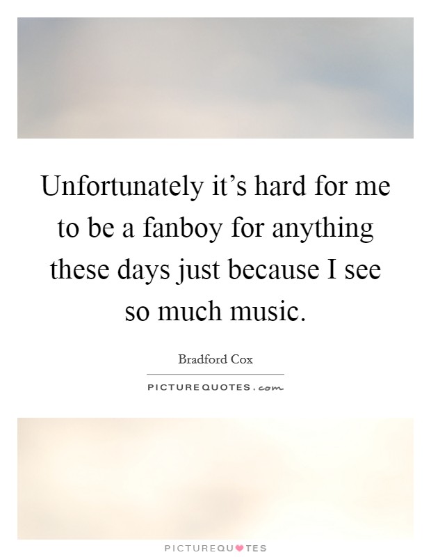 Unfortunately it's hard for me to be a fanboy for anything these days just because I see so much music. Picture Quote #1