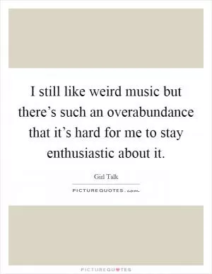 I still like weird music but there’s such an overabundance that it’s hard for me to stay enthusiastic about it Picture Quote #1
