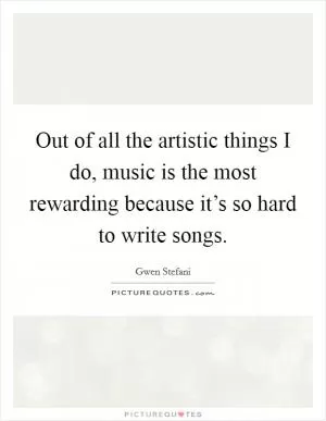 Out of all the artistic things I do, music is the most rewarding because it’s so hard to write songs Picture Quote #1