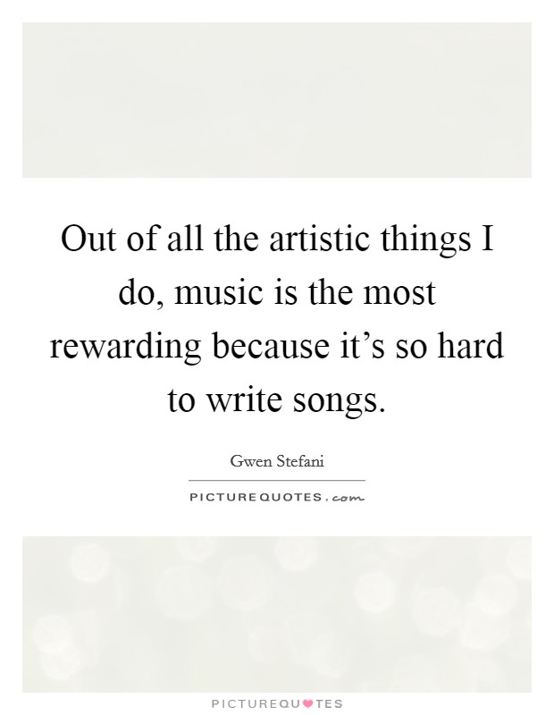 Out of all the artistic things I do, music is the most rewarding because it's so hard to write songs. Picture Quote #1