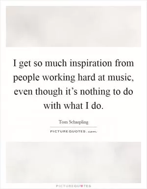 I get so much inspiration from people working hard at music, even though it’s nothing to do with what I do Picture Quote #1