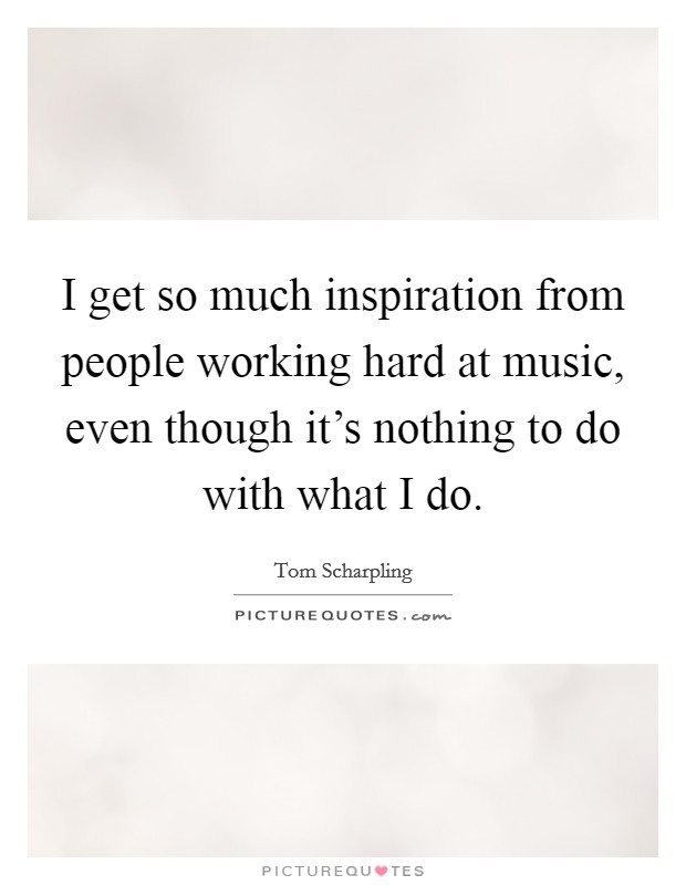 I get so much inspiration from people working hard at music, even though it's nothing to do with what I do. Picture Quote #1