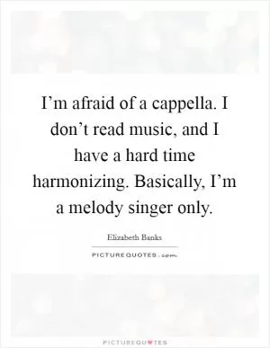 I’m afraid of a cappella. I don’t read music, and I have a hard time harmonizing. Basically, I’m a melody singer only Picture Quote #1