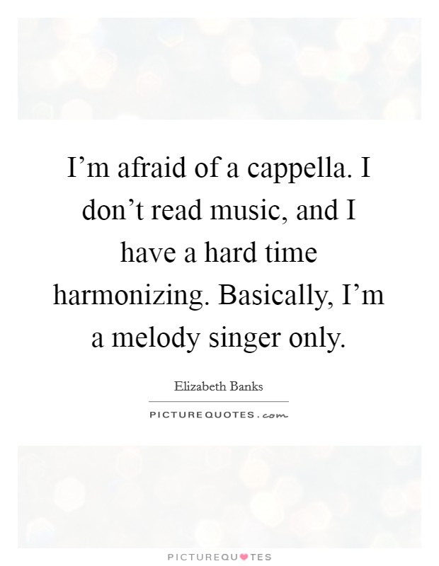 I'm afraid of a cappella. I don't read music, and I have a hard time harmonizing. Basically, I'm a melody singer only. Picture Quote #1