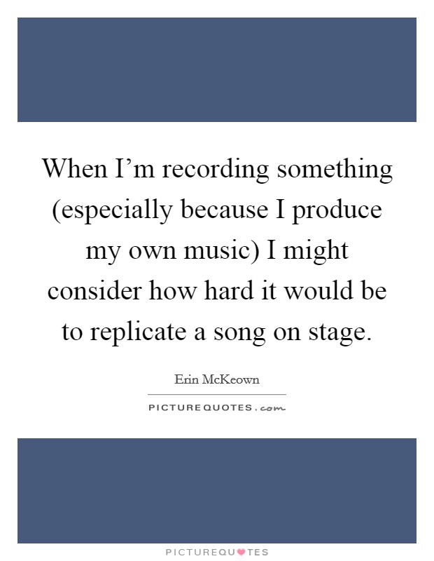 When I'm recording something (especially because I produce my own music) I might consider how hard it would be to replicate a song on stage. Picture Quote #1