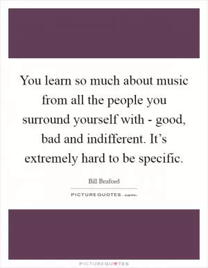 You learn so much about music from all the people you surround yourself with - good, bad and indifferent. It’s extremely hard to be specific Picture Quote #1