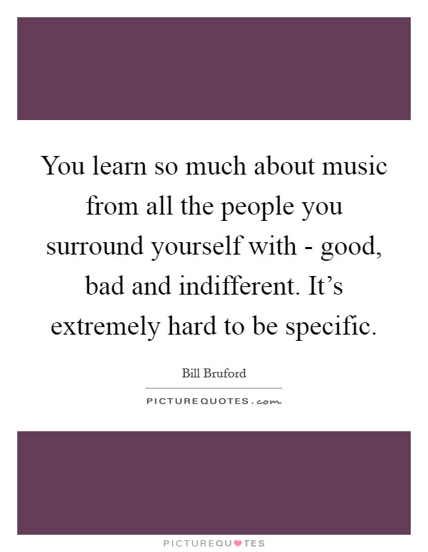 You learn so much about music from all the people you surround yourself with - good, bad and indifferent. It's extremely hard to be specific. Picture Quote #1