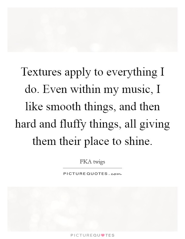 Textures apply to everything I do. Even within my music, I like smooth things, and then hard and fluffy things, all giving them their place to shine. Picture Quote #1