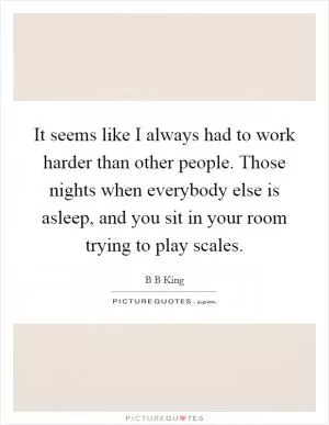 It seems like I always had to work harder than other people. Those nights when everybody else is asleep, and you sit in your room trying to play scales Picture Quote #1