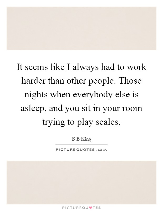 It seems like I always had to work harder than other people. Those nights when everybody else is asleep, and you sit in your room trying to play scales. Picture Quote #1