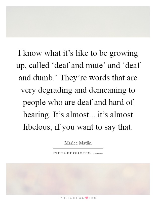 I know what it's like to be growing up, called ‘deaf and mute' and ‘deaf and dumb.' They're words that are very degrading and demeaning to people who are deaf and hard of hearing. It's almost... it's almost libelous, if you want to say that. Picture Quote #1