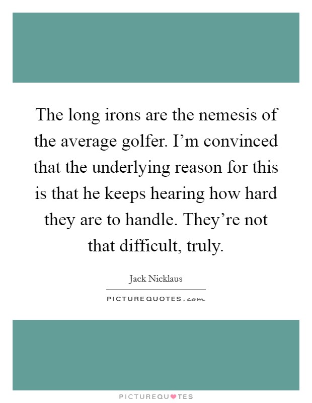 The long irons are the nemesis of the average golfer. I'm convinced that the underlying reason for this is that he keeps hearing how hard they are to handle. They're not that difficult, truly. Picture Quote #1