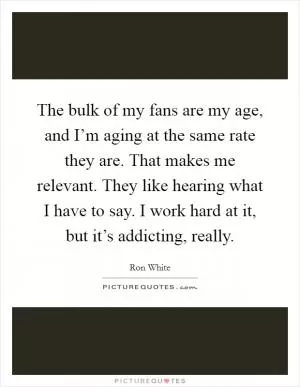 The bulk of my fans are my age, and I’m aging at the same rate they are. That makes me relevant. They like hearing what I have to say. I work hard at it, but it’s addicting, really Picture Quote #1