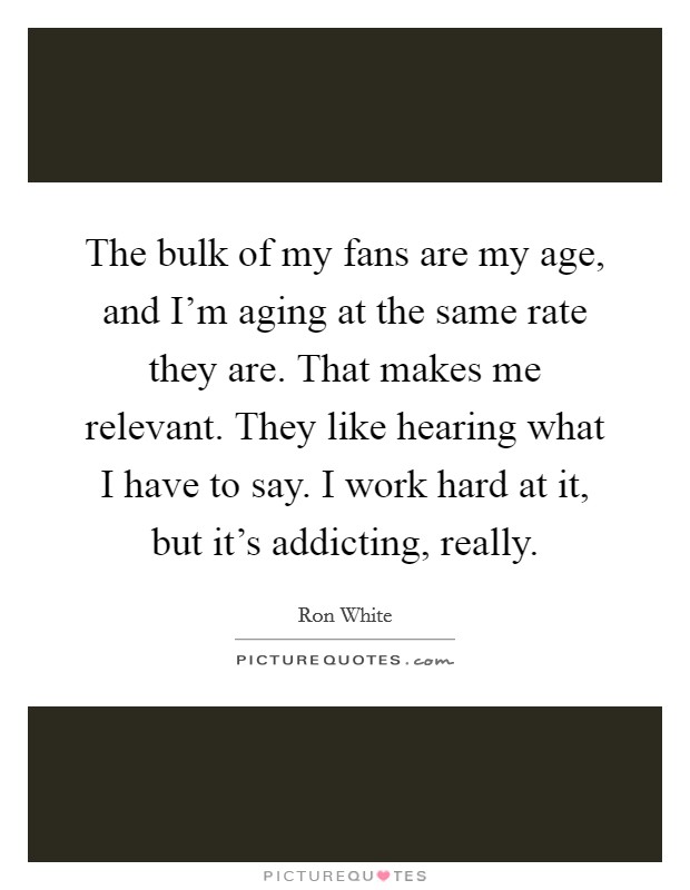 The bulk of my fans are my age, and I'm aging at the same rate they are. That makes me relevant. They like hearing what I have to say. I work hard at it, but it's addicting, really. Picture Quote #1