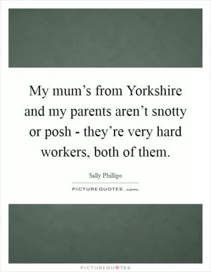 My mum’s from Yorkshire and my parents aren’t snotty or posh - they’re very hard workers, both of them Picture Quote #1