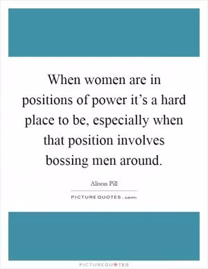 When women are in positions of power it’s a hard place to be, especially when that position involves bossing men around Picture Quote #1