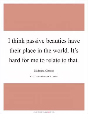 I think passive beauties have their place in the world. It’s hard for me to relate to that Picture Quote #1