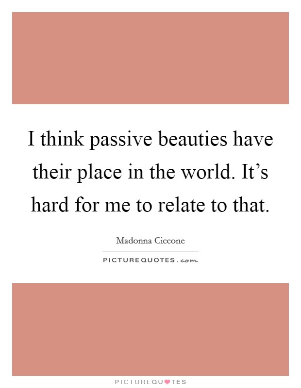 I think passive beauties have their place in the world. It's hard for me to relate to that. Picture Quote #1