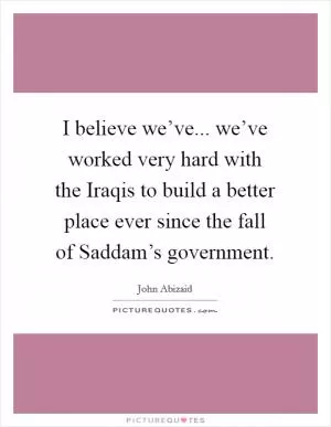 I believe we’ve... we’ve worked very hard with the Iraqis to build a better place ever since the fall of Saddam’s government Picture Quote #1