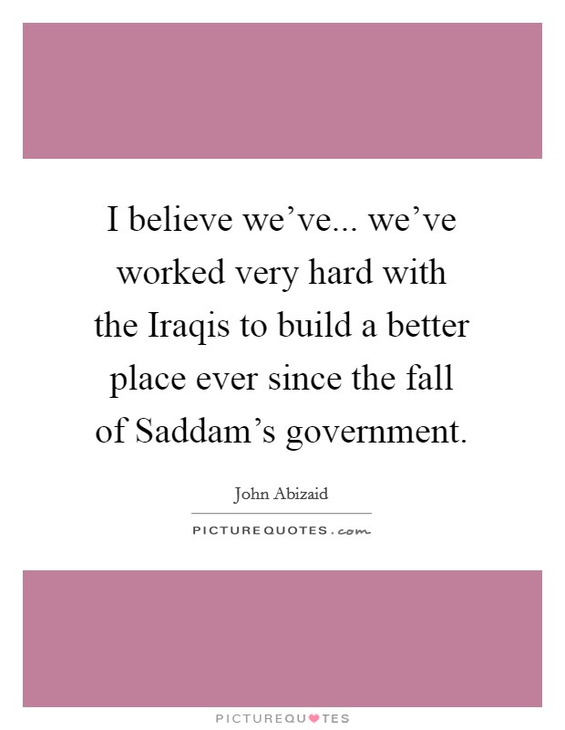 I believe we've... we've worked very hard with the Iraqis to build a better place ever since the fall of Saddam's government. Picture Quote #1