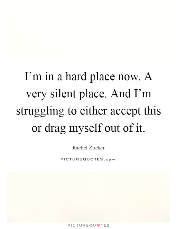 I'm in a hard place now. A very silent place. And I'm struggling to either accept this or drag myself out of it. Picture Quote #1