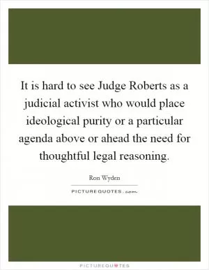 It is hard to see Judge Roberts as a judicial activist who would place ideological purity or a particular agenda above or ahead the need for thoughtful legal reasoning Picture Quote #1