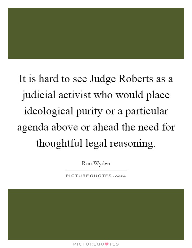 It is hard to see Judge Roberts as a judicial activist who would place ideological purity or a particular agenda above or ahead the need for thoughtful legal reasoning. Picture Quote #1