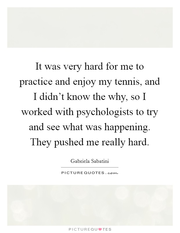 It was very hard for me to practice and enjoy my tennis, and I didn't know the why, so I worked with psychologists to try and see what was happening. They pushed me really hard. Picture Quote #1