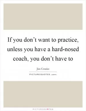 If you don’t want to practice, unless you have a hard-nosed coach, you don’t have to Picture Quote #1