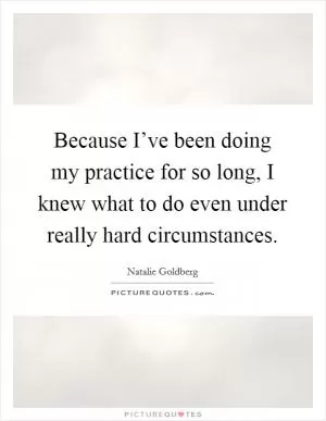 Because I’ve been doing my practice for so long, I knew what to do even under really hard circumstances Picture Quote #1