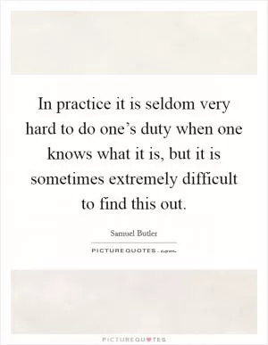 In practice it is seldom very hard to do one’s duty when one knows what it is, but it is sometimes extremely difficult to find this out Picture Quote #1